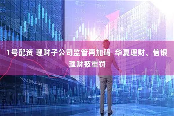 1号配资 理财子公司监管再加码  华夏理财、信银理财被重罚