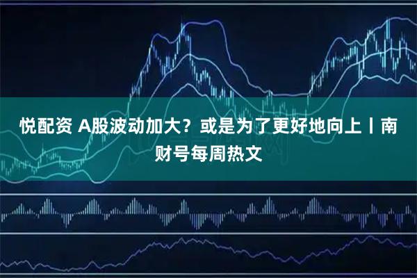 悦配资 A股波动加大？或是为了更好地向上丨南财号每周热文