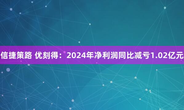信捷策路 优刻得：2024年净利润同比减亏1.02亿元