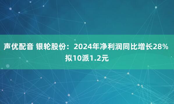 声优配音 银轮股份：2024年净利润同比增长28% 拟10派1.2元