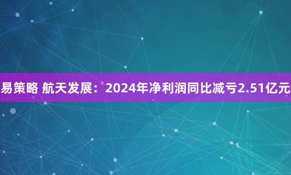 易策略 航天发展：2024年净利润同比减亏2.51亿元