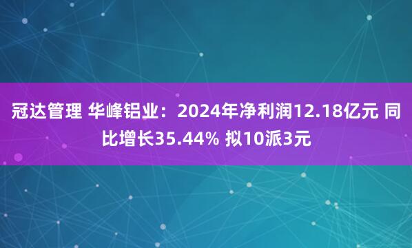 冠达管理 华峰铝业：2024年净利润12.18亿元 同比增长35.44% 拟10派3元