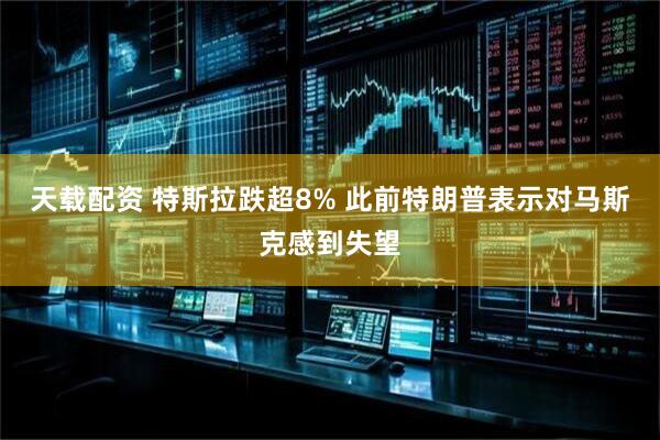 天载配资 特斯拉跌超8% 此前特朗普表示对马斯克感到失望