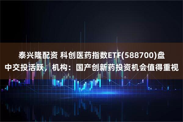 泰兴隆配资 科创医药指数ETF(588700)盘中交投活跃，机构：国产创新药投资机会值得重视