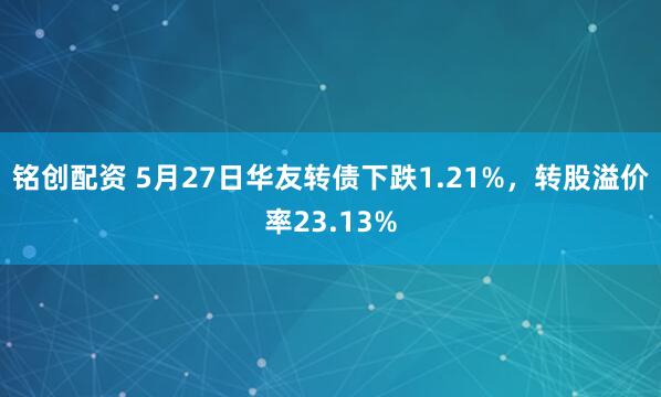 铭创配资 5月27日华友转债下跌1.21%，转股溢价率23.13%