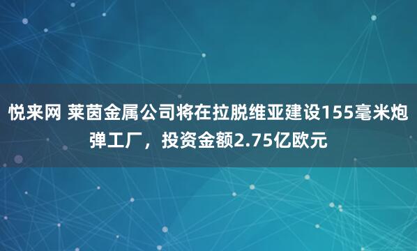 悦来网 莱茵金属公司将在拉脱维亚建设155毫米炮弹工厂，投资金额2.75亿欧元