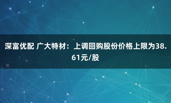 深富优配 广大特材：上调回购股份价格上限为38.61元/股