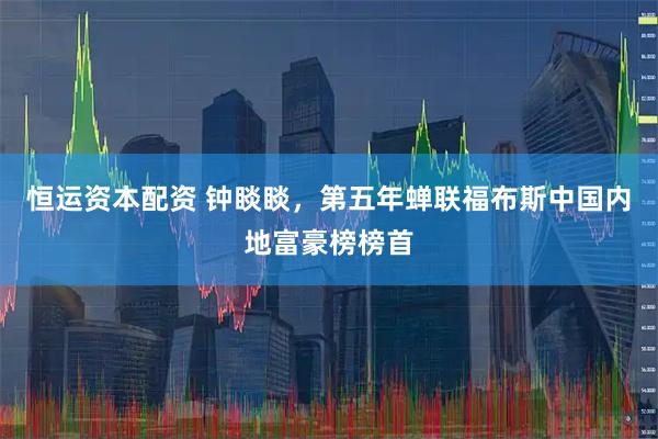 恒运资本配资 钟睒睒，第五年蝉联福布斯中国内地富豪榜榜首