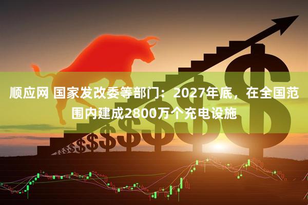 顺应网 国家发改委等部门：2027年底，在全国范围内建成2800万个充电设施