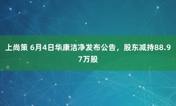 上尚策 6月4日华康洁净发布公告，股东减持88.97万股
