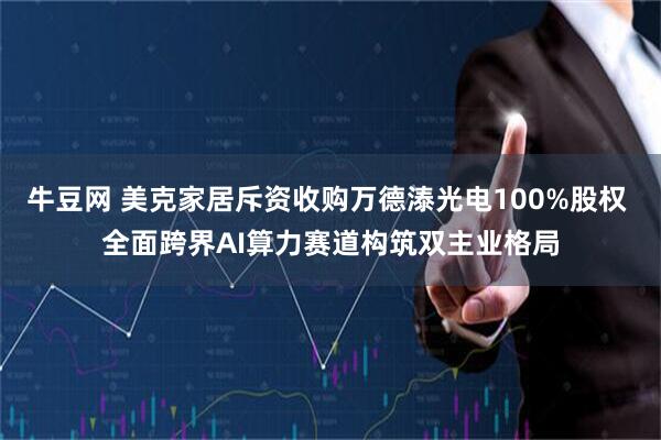 牛豆网 美克家居斥资收购万德溙光电100%股权 全面跨界AI算力赛道构筑双主业格局