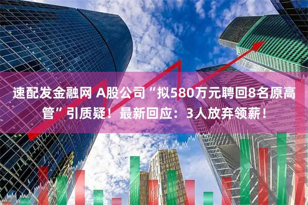 速配发金融网 A股公司“拟580万元聘回8名原高管”引质疑！最新回应：3人放弃领薪！