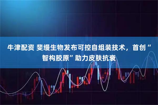 牛津配资 斐缦生物发布可控自组装技术，首创“智构胶原”助力皮肤抗衰