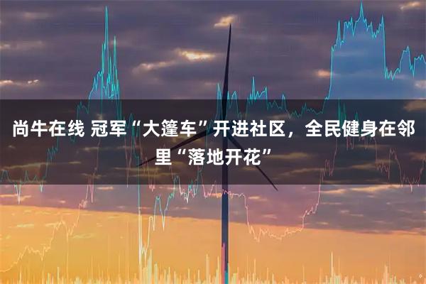 尚牛在线 冠军“大篷车”开进社区，全民健身在邻里“落地开花”