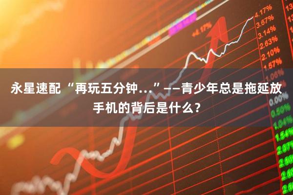 永星速配 “再玩五分钟…”——青少年总是拖延放手机的背后是什么？