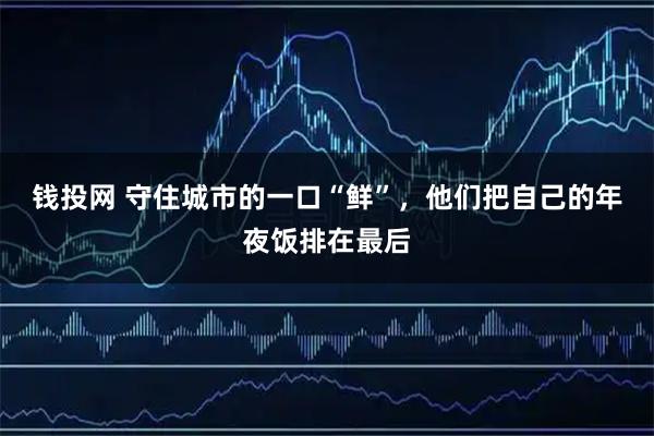 钱投网 守住城市的一口“鲜”，他们把自己的年夜饭排在最后