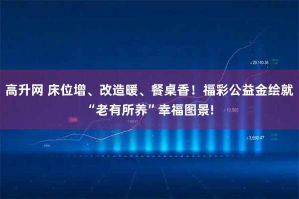 高升网 床位增、改造暖、餐桌香！福彩公益金绘就“老有所养”幸福图景!