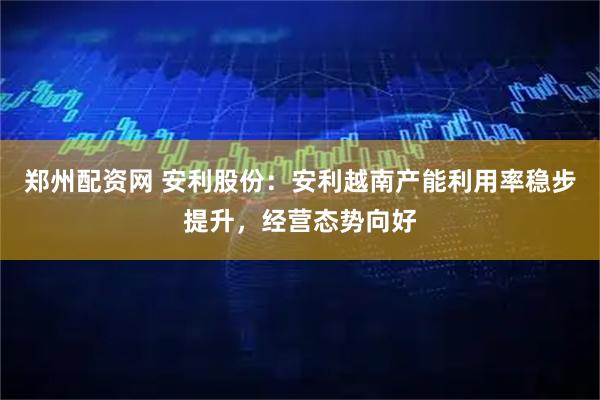 郑州配资网 安利股份：安利越南产能利用率稳步提升，经营态势向好