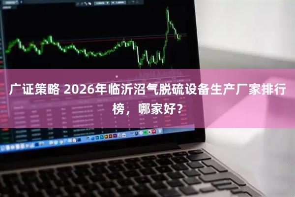 广证策略 2026年临沂沼气脱硫设备生产厂家排行榜，哪家好？