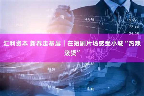 汇利资本 新春走基层｜在短剧片场感受小城“热辣滚烫”